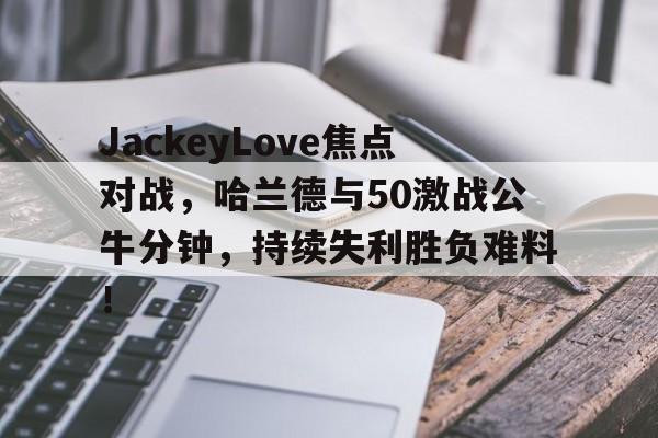 爱游戏-JackeyLove焦点对战，哈兰德与50激战公牛分钟，持续失利胜负难料！